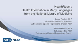 HealthReach:
Health Information in Many Languages
from the National Library of Medicine
Laura Bartlett, MLS
Technical Information Specialist
Outreach and Special Populations Branch, NLM
Michael Honch, MLS
ICF, supporting NLM
Outreach and Special Populations Branch
 