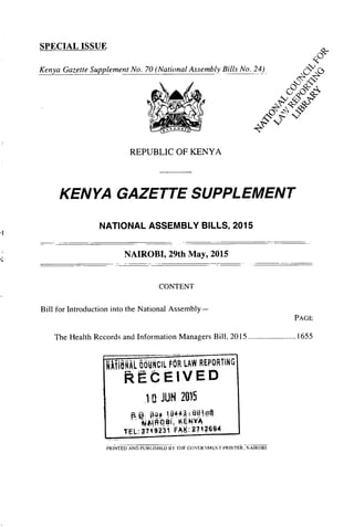 SPECIALISSUE
Kenya Gazette Supplement No. 70 (National Assembly Bills No. 24)
Igq"'^
REPUBLIC OF KENYA
KENYAf-"' A ZETTESUPPLEMENT%0'qffl%
NATIONAL ASSEMBLY BILLS, 2015
NAIROBI, 29th May, 2015
CONTENT
Bill for Introduction into the National Assembly-
PAGE
The Health Records and Information Manaaers Bill, 2015 ........................ 1655:n
RAL &6*11. OR LAW REPORTING
Rt CEIVED
i a JUN 2015
KENY4
TEL: 77
1
49
1
2 31 FIk K
. 1
2^71 2694
PRINTED AND PUBLISHED BYTI IF GOVERNMEN'r PRINTER, NAIROBI
 