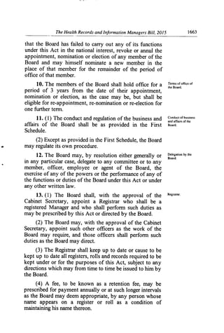 The Health Records and Information Managers Bill, 2015	 1663
that the Board has failed to carry out any of its functions
under this Act in the national interest, revoke or annul the
appointment, nomination or election of any member of the
Board and may himself nominate a new member in the
place of that member for the remainder of the period of
office of that member.
Tenns of ffice of10. The members of the Board shall hold office for a the Boardo
period of 3 years from the date of their appointment,
nomination or election, as the case may be, but shall be
eligible for re-appointment, re-nomination or re-election for
one further terin.
11. (1) The conduct and regulation of the business and lonluc, of business
and affairs of the
affairs of the Board shall be as provided in the First Board.
Schedule.
(2) Except as provided in the First Schedule, the Board
may regulate its own procedure.
12. The Board may, by resolution either generally or Delegation by the
Board.
in any particular case, delegate to any committee or to an y
member, officer, employee or agent of the Board, the
exercise of any of the powers or the performance of any of
the functions or duties of the Board under this Act or under
any other written law.
13. (1) The Board shall, with the approval of the Regis",-
Cabinet Secretary, appoint a Registrar who shall be a
registered Manager and who shall perform such duties as
may be prescribed by this Act or directed by the Board.
(2) The Board may, with the approval of the Cabinet
Secretary, appoint such other officers as the work of the
Board may require, and those officers shall perform such
duties as the Board may direct.
(3) The Registrar shall keep up to date or cause to be
kept up to date all registers, rolls and records required to be
kept under or for the purposes of this Act, subject to any
directions which may from time to time be issued to him by
the Board.
(4) A fee, to be known as a retention fee, may be
prescribed for payment annually or at such longer intervals
as the Board may deem appropriate, by any person whose
name appears on a register or roll as a condition of
maintaining his name thereon.
 
