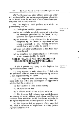 1664	 The Health Records and Information Managers Bill, 2015
(5) The Registrar and other officers appointed under
this section shall be paid such remuneration and allowances
as the Board, with the approval of the Cabinet Secretary,
may from time to time determine.
(6) The Registrar shall perforin such duties as
prescribed by this Act
14. The Registrar shall be a person who—	 Qualifications of
Registrar.
(a) has successfully attended a course of instruction
for Managers prescribed by the Board, at any
approved training institution in Kenya; or
(b) has attended a course of instruction for Managers
recognised by the Board as equivalent to the
course prescribed, at any training institution
outside Kenya approved by the Board; or
(c) holds such other qualifications as the Board may
prescribe, and
(d) has completed such approved period of probation
as may be prescribed by the Board.
PART III—TRAINING AND REGISTRATION OF
HEALTH RECORDS AND INFORMATION
MANAGERS
Application for
15. (1) A person may apply to the Registrar for registration.
registration under this section.
(2) Every application under sub-section (1) shall be in
the prescribed form and shall be accompanied by such fee
as may be prescribed by the Board.
(3) The Registrar shall consider every application
made under this section and shall register the applicant if
satisfied that the applicant is-
(a) duly qualified in ternis of this section;
(b) a Kenyan citizen and
(c) is a fit and proper person to be so registered.
(3) The Registrar shall register every qualified person
by entering his name, address, professional qualifications
and such other particulars as the Board may prescribe, in
the register kept for that purpose pursuant to section 16.
(4) The Registrar shall, on payment of the prescribed
fee, issue a certificate of registration to every person
registered under the Act.
 