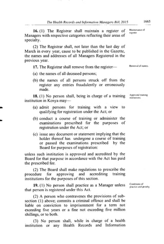 The Health Records and Information Managers Bill, 2015	 1665
------ --- -
16. (1) The Registrar shall maintain a register of 11ain,enaricc of
Managers with respective categories reflecting their areas of
specialty.
(2) The Registrar shall, not later than the last day of
March in every year, cause to be published in the Gazette,
the names and addresses of all Managers Registered in the
previous year.
17. The Registrar shall remove from the register—	 Removal of narncs.
(a) the names of all deceased persons;
(b) the names of all persons struck off from the
register any entries fraudulently or erroneously
made.
Ipproved training
18. (1) No person shall, being in charge of a training institutions.
institution in Kenya may-
(a) admit persons for training with a view to
qualifying for registration under the Act; or
(b) conduct a course of training or administer the
examinations prescribed for the purposes of
registration under the Act; or
(c) issue any document or statement implying that the
holder thereof has undergone a course of training
or passed the examinations prescribed by the
Board for purposes of registration:
unless such institution is approved and accredited by the
Board for that purpose in accordance with the Act has paid
the prescribed fee.
(2) The Board shall make regulations to prescribe the
procedure for approving and accrediting training
institutions for the purposes of this section.
19. (1) No person shall practice as a Manager unless Condition, of
that person is registered under this Act.	
practice and pcnalty
(2) A person who contravenes the provisions of sub-
section (1) above; commits a criminal offence and shall be
liable on conviction to imprisonment for a ten'n not
exceeding five years or a fine not exceeding five million
shillings, or to both.
(3) No person shall, while in charge of a health
institution or any Health Records and Information
 