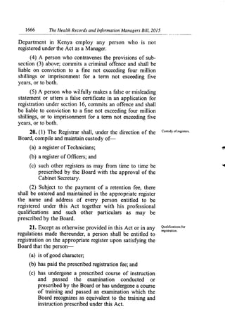 1666	 The Health Records and Information Managers Bill, 2015
Department in Kenya employ any person who is not
registered under the Act as a Manager.
(4) A person who contravenes the provisions of sub-
section (3) above; commits a criminal offence and shall be
liable on conviction to a fine not exceeding four million
shillings or imprisonment for a terrn not exceeding five
years, or to both.
(5) A person who wilfully makes a false or misleading
statement or utters a false certificate in an application for
registration under section 16, commits an offence and shall
be liable to conviction to a fine not exceeding four million
shillings, or to imprisonment for a term not exceeding five
years, or to both.
20. (1) The Registrar shall, under the direction of the Custody of registers.
Board, compile and maintain custody of-
(a) a register of Technicians;
(b) a register of Officers; and
(c) such other registers as may from time to time be
prescribed by the Board with the approval of the
Cabinet Secretary.
(2) Subject to the payment of a retention fee, there
shall be entered and maintained in the appropriate register
the name and address of every person entitled to be
registered under this Act together with his professional
qualifications and such other particulars as may be
prescribed by the Board.
21. Except as otherwise provided in this Actor in any Qualifications for
regulations made thereunder, a person shall be entitled to
registration.
registration on the appropriate register upon satisfying the
Board that the person-
(a) is of good character;
(b) has paid the prescribed registration fee; and
(c) has undergone a prescribed course of instruction
and passed the examination conducted or
prescribed by the Board or has undergone a course
of training and passed an examination which the
Board recognizes as equivalent to the training and
instruction prescribed under this Act.
 