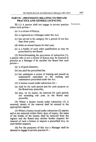 The Health Records and Information Managers Bill, 2015	 1667
PART IV—PROVISION S RELATING TO PRIVATE
PRACTICE AND GENERAL LICENCING
22. (1) A person shall not engage in private practice Private practice.
unless such person-
(a) is a citizen of Kenya;
(b) is registered as a Manager under this Act;
(c) has served in his category for a period of not less
than three years;
(d) holds an annual licence for that year;
(e) is a holder of such other qualification as may be
prescribed by the Board.
(2) Notwithstanding the provisions of subsection (1),
a person who is not a citizen of Kenya may be licensed to
practice as a Manager if he satisfies the Board that such
person-
(a) is of good character;
(b) has paid the prescribed fee;
(c) has undergone a course of training and passed an
examination equivalent to the training and
examination prescribed under the Act.
(3) A licence issued under subsection (2)—
(a) shall be for such period and for such purpose as
the Board may prescribe;
(b) may, on its expiry, be renewed for such period,
not exceeding one year, as the Board may
prescribe.
(4) Where a licence issued under subsection (2) is
renewed, details of the renewal shall be entered in the
appropriate register.
(5) Where a licence issued under subsection (2) expires
and is not renewed within thirty days of expiry, the name
of the holder of the licence shall be removed from the
register and the Board may decline ffirther requests for
renewal of such a licence or impose a prescribed levy on
such further requests.
(6) For the purposes of this Act a Manager shall be
deemed to engage in private practice if-
 