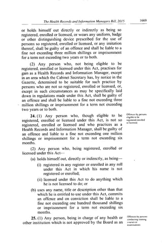 The Health Records and Information Managers Bill, 2015	 1669
or holds himself out directly or indirectly as being so
registered, enrolled or licensed, or wears any uniforrn, badge
or other distinguishing device prescribed for the use of
persons so registered, enrolled or licensed, or any imitation
thereof, shall be guilty of an offence and shall be liable to a
fine not exceeding three million shillings or imprisonment
for a term not exceeding two years or to both.
(2) Any person who, not being eligible to be
registered, enrolled or licensed under this Act, practises for
gain as a Health Records and Infori-nation Manager, except
in an area which the Cabinet Secretary has, by notice in the
Gazette, determined to be suitable for such practice by
persons who are not so registered, enrolled or licensed, or,
except in such circumstances as may be specifically laid
down in regulations made under this Act, shall be guilty of
an offence and shall be liable to a fine not exceeding three
million shillings or imprisonment for a tenn not exceeding
two years or to both.
24. (1) Any person who, though eligible to be Offences by persons
eligible to be
re istered, enrolled or licensed under this Act, is not SO registered enrolled
91	 or licensed.
registered, enrolled or licensed and who practices as a
Health Records and Information Manager, shall be guilty of
an offence and liable to a fine not exceeding one million
shillings or imprisonment for a term not exceeding six
months.
(2) Any person who, being registered, enrolled or
licensed under this Act--
(a) holds himself out, directly or indirectly, as being-
(i) registered in any register or enrolled in any roll
under this Act in which his name is not
registered or enrolled;
(ii) licensed under this Act to do anything which
he is not licensed to do; or
(b) uses any name, title or description other than that
which he is entitled to use under this Act, commits
an offence and on conviction shall be liable to a
fine not exceeding one hundred thousand shillings
or imprisonment for a tenn not exceeding six
months.
25. (1) Any person, being in charge of any health or IlInces by pers )ns
conducting training
other institution which is not approved by the Board as an courses or
examinations
 