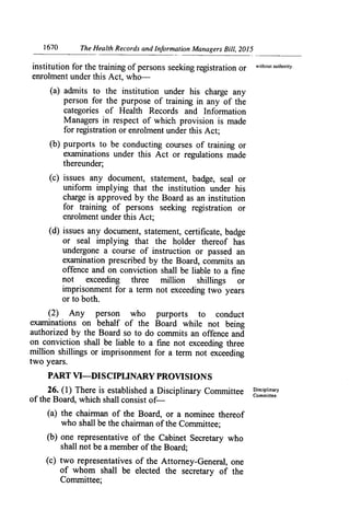 1670	 The Health Records and Information Managers Bill, 2015
institution for the training of persons seeking registration or without authority.
enrolment under this Act, who-
(a) admits to the institution under his charge any
person for the purpose of training in any of the
categories of Health Records and Information
Managers in respect of which provision is made
for registration or enrolment under this Act;
(b) purports to be conducting courses of training or
examinations under this Act or regulations made
thereunder;
(c) issues any document, statement, badge, sea] or
uniform implying that the institution under his
charge is approved by the Board as an institution
for training of persons seeking registration or
enrolment under this Act;
(d) issues any document, statement, certificate, badge
or seal implying that the holder thereof has
undergone a course of instruction or passed an
examination prescribed by the Board, commits an
offence and on conviction shall be liable to a fine
not exceeding three million shillings or
imprisonment for a term not exceeding two years
or to both.
(2) Any
examinations o:
authorized by t
on conviction s
million shillings
two years.
person who purports
behalf of the Board m
.e Board so to do commits
iall be liable to a fine not
or imprisonment for a ten
to conduct
-hile not being
an offence and
exceeding three
ri not exceeding
PART VI—DISCIPUNARY PROVISIONS
26. (1) There is established a Disciplinary Committee Disciplinary
of the Board, which shall consist of—	
Committee.
(a) the chairman of the Board, or a nominee thereof
who shall be the chairman of the Committee;
(b) one representative of the Cabinet Secretary who
shall not be a member of the Board;
(c) two representatives of the Attorney-General, one
of whom shall be elected the secretary of the
Committee;
 