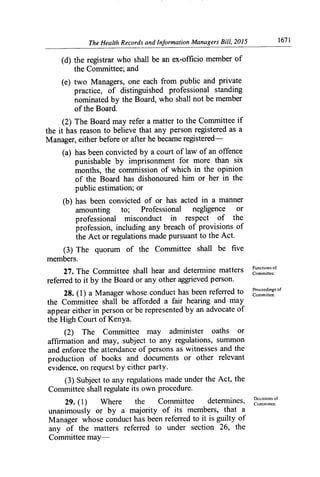 The Health Records and Information Managers Bill, 2015	 1671
(d) the registrar who shall be an ex-officio member of
the Committee; and
(e) two Managers, one each from public and private
practice, of distinguished professional standing
nominated by the Board, who shall not be member
of the Board.
(2) The Board may refer a matter to the Committee if
the it has reason to believe that any person registered as a
Manager, either before or after he became registered-
(a) has been convicted by a court of law of an offence
punishable by imprisonment for more than six
months, the commission of which in the opinion
of the Board has dishonoured him or her in the
public estimation; or
(b) has been convicted of or has acted in a manner
amounting to; Professional negligence or
professional misconduct in respect of the
profession, including any breach of provisions of
the Act or regulations made pursuant to the Act.
(3) The quorum of the Committee shall be five
members.
27. The Committee shall hear and determine matters Functions of
Committee.
referred to it by the Board or any other aggrieved person.
Pmceelings of
28. (1) a Manager whose conduct has been referred to Committee.
the Committee shall be afforded a fair hearing and may
appear either in person or be represented by an advocate of
the High Court of Kenya.
(2) The Committee may administer oaths or
affin-nation and may, subject to any regulations, summon
and enforce the attendance of persons as witnesses and the
production of books and documents or other relevant
evidence, on request by either party.
(3) Subject to any regulations made under the Act, the
Committee shall regulate its own procedure.
De isions of
29.(1)	 Where	 the	 Committee	 determines, CocMmittee.
unanimously or by a majority of its members, that a
Manager whose conduct has been referred to it is guilty of
any of the matters referred to under section 26, the
Committee may-
 