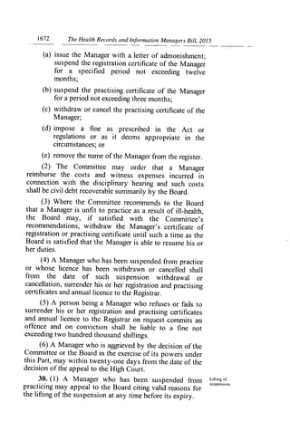 1672	 The Health Records and Information Managers Bill, 2015
(a) issue the Manager with a letter of admonishment;
suspend the registration certificate of the Manager
for a specified period not exceeding twelve
months;
(b) suspend the practising certificate of the Manager
for a period not exceeding three months;
(c) withdraw or cancel the practising certificate of the
Manager;
(d) impose a fine as prescribed in the Act or
regulations or as it deems appropriate in the
circumstances; or
(e) remove the name of the Manager from the register.
(2) The Committee may order that a Manager
reimburse the costs and witness expenses incurred in
connection with the disciplinary hearing and such costs
shall be civil debt recoverable summarily by the Board.
(3) Where the Committee recommends to the Board
that a Manager is unfit to practice as a result of ill-health,
the Board may, if satisfied with the Committee's
recommendations, withdraw the Manager's certificate of
registration or practising certificate until such a time as the
Board is satisfied that the Manager is able to resume his or
her duties.
(4) A Manager who has been suspended from practice
or whose licence has been withdrawn or cancelled shall
from the date of such suspension withdrawal or
cancellation, surrender his or her registration and practising
certificates and annual licence to the Registrar.
(5) A person being a Manager who refuses or fails to*
surrender his or her registration and practising certificates
and annual licence to the Registrar on request con-imits an
offence and on conviction shall be liable to a fine not
exceeding two hundred thousand shillings.
(6) A Manager who is aggrieved by the decision of the
Committee or the Board in the exercise of its powers under
this Part, may within twenty-one days from the date of the
decision of the appeal to the High Court.
30. (1) A Manager who has been suspended from Liftingof
practicing may appeal to the Board citing valid reasons for
suspensions.
the lifting of the suspension at any time before its expiry.
 