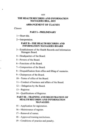 1655
THE HEALTH RECORDS AND INFORMATION
MANAGERS BILL, 2015
ARRANGEMENT OF CLAUSES
Clauses
PART I—PRELIMINARY
I —Short title.
2—Interpretation.
PART 11—THE HEALTH RECORDS AND
INFORMATION MANAGERS BOARD
3—Establishment of the Health Records and Information
Managers Board.
4—Headquarters of the Board.
5—Powers of the Board.
6—Functions of the Board.
7—Composition of the Board.
8—Disqualification fi-orn office and filling of vacancies.
9—Chairperson of the Board.
I O—Terms of office of the Board.
I I—Conduct of business and affairs of the Board.
12— Delegation by the Board.
13—Registrar.
14—Qualifications of Registrar.
PART III—TRATNING AND REGISTRATION OF
HEALTH RECORDS AND INFORMATION
MANAGERS
15—Application for registration.
16—Maintenance of register.
17—Removal of names.
18—Approved training institutions.
19—Conditions of practice and penalty.
 