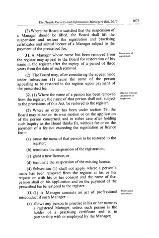 The Health Records and Information Managers Bill, 2015	 1673
(2) Where the Board is satisfied that the suspension of
a Manager should be lifted, the Board shall lift the
suspension and restore the registration and practising
certificates and annual licence of a Manager subject to the
payment of the prescribed fee.
31. A Manager whose name has been removed from
Restoration of
the register may appeal to the Board for restoration of hi S
registration.
name in the register after the expiry of a period of three
years from the date of such removal.
(2) The Board may, after considering the appeal made
under subsection (1) cause the name of the person
appealing to be restored in the register upon payment of
the prescribed fee.
32. (1) Where the name of a person has been removed I^Iclof.
rennovai,
cancellation or
from the register, the name of that person shall not, subject suspension.
to the provisions of this Act, be restored to the register.
(2) Where an order has been under section 29, the
Board may either on its own motion or on the application
of the person concerned, and in either case after holding
such inquiry as the Board thinks fit, without fee or on the
payment of a fee not exceeding the registration or licence
fee-
(a) cause the name of that person to be restored to the
register;
(b) ten-ninate the suspension of the registration;
(c) grant a new licence; or
(d) terminate the suspension of the existing licence.
. (4) Subsection (1) shall not apply where a person's
name has been removed from the register at his or her
request or with his or her consent and the name of that
person shall on his application and on the payment of the
prescribed fee be restored to the register.
33. (1) A Manager commits an act of professional
Professional
misconduct.
misconduct if such Manager-
(a) allows any person to practise in his or her name as
a registered Manager, unless such person is the
holder of a practising certificate and is in
partnership with or employed by the Manager;
 