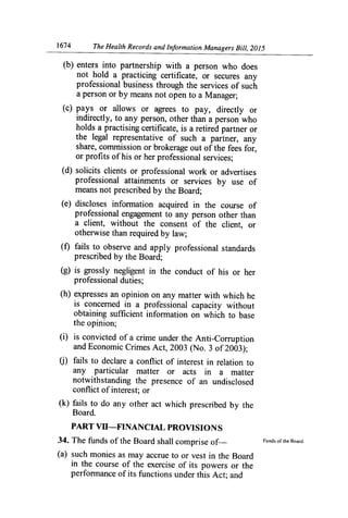 1674	 The Health Records and Information Managers Bill, 2015
(b) enters into partnership with a person who does
not hold a practicing certificate, or secures any
professional business through the services of such
a person or by means not open to a Manager;
(c) pays or allows or agrees to pay, directly or
indirectly, to any person, other than a person who
holds a practising certificate, is a retired partner or
the legal representative of such a partner, any
share, commission or brokerage out of the fees for,
or profits of his or her professional services;
(d) solicits clients or professional work or advertises
professional attainments or services by use of
means not prescribed by the Board;
(e) discloses information acquired in the course of
professional engagement to any person other than
a client, without the consent of the client, or
otherwise than required by law;
(f) fails to observe and apply professional standards
prescribed by the Board;
(g) is grossly negligent in the conduct of his or her
professional duties;
(h) expresses an opinion on any matter with which he
is concerned in a professional capacity without
obtaining sufficient inforination on which to base
the opinion;
(i) is convicted of a crime under the Anti-Corruption
and Economic Crimes Act, 2003 (No. 3 of 2003);
fails to declare a conflict of interest in relation to
any particular matter or acts in a matter
notwithstanding the presence of an undisclosed
conflict of interest; or
(k) fails to do any other act which prescribed by the
Board.
PART VU—FINANCIAL PROVISIONS
34. The funds of the Board shall comprise of—	 Funds of the Board.
(a) such monies as may accrue to or vest in the Board
in the course of the exercise of its powers or the
perfon-nance of its functions under this Act; and
 