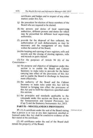 1676	 The Healih Records and Information Managers Bill, 2015
certificates and badges and in respect of any other
matters under this Act;
the procedure for election of those members of the
Board who are required to be elected;
(k) the powers and duties of local supervising
authorities, different powers and duties for which
may be prescribed for different local supervising
authorities;
(1) provide for the disposal of fees collected, the
authorization of such disbursements as may be
necessary and the management of any funds
within the control of the Board-,
(m) the keeping and opening of new registers, rolls and
records and the closing of existing registers, rolls
and records or parts thereof.
(3) For the purposes of Article 94 (6) of the
Constitution-
(a) the purpose and objective of delegation under this
section is to enable the Board and Cabinet
Secretary to make rules to provide for the better
carrying into effect of the provisions of this Act
and to enable the Board to discharge its functions
more effectively;
(b) the authority of the Board and the Cabinet
Secretary to make rules under this Act will be
limited to bringing into effect the provisions of
this Act and to fulfil the objectives specified under
this section;
(c) the principles and standards applicable to the
rulesmade under this section are those set out in
the Interpretation and General Provisions Act
(Cap 2) and the Statutory Instruments Act, 2013.
PART IX—MISCELLANEOUS PROVISIONS
37. (1) A certificate under the seal of the Board stating Certificate and seal.
that a person is or was at any date registered, enrolled or
licensed under this Act shall be conclusive evidence of the
fact stated in the certificate.
(2) All certificates under the seal of the Board shall
remain the property of the Board.
 