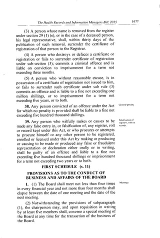 The Health Records and In..formation Managers Bill, 2015	 1677
(3) A person whose name is removed fi-om the register
under section 29 (1) (e), or in the case of a deceased person,
his legal representative, shall, within thirty days of the
publication of such removal, surrender the certificate of
registration of that person to the Registrar.
(4) A person who destroys or defaces a certificate or
registration or fails to surrender certificate of registration
under sub-section (3); commits a criminal offence and is
liable on conviction to imprisonment for a terrn not
exceeding three months.
(5) A person who without reasonable excuse, is in
possession of a certificate of registration not issued to hirn,
or fails to surrender such certificate under sub rule (3)
commits an offence and is liable to a fine not exceeding one
million shillings, or to imprisonment for a terrn not
exceeding five years, or to both.
38. Any person convicted of an offence under the Act (Jeneral penalty.
for which no penalty is provided shall be liable to a fine not
exceeding five hundred thousand shillings.
39. Any person who wilfully makes or causes to be
FaWficin,on of
,egkwrs. mll,
made any false entry in, or falsification of, any register, roll 'ecords.
or record kept under this Act, or who procures or attempts
to procure himself or any other person to be registered,
enrolled or licensed under this Act by making or producing
or causing to be made or produced any false or fraudulent
representation or declaration either orally or in writing,
shall be guilty of an offence and liable to a fine not
exceeding five hundred thousand shillings or imprisonment
for a terrn not exceeding two years or to both.
FIRST SCHEDULE (s. 11)
PROVISIONS AS TO THE CONDUCT OF
BUSINESS AND AFFAIRS OF
THE
BOARD
1. (1) The Board shall meet not less than four times "ecfinp.
in every financial year and not more than four months shall
elapse between the date of one meeting and the date of the
next meeting.
(2) Notwithstanding the provisions of subparagraph
(1), the chairperson may, and upon requisition in writing
by at least five members shall, convene a special meeting of
the Board at any time for the transaction of the business of
the Board.
 