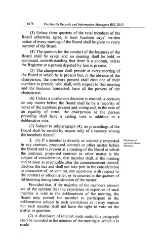 1678	 The Health Records and Information Managers Bill, 2015
(3) Unless three quarters of the total members of the
Board otherwise agree, at least fourteen days' written
notice of every meeting of the Board shall be given to every
member of the Board.
(4) The quorum for the conduct of the business of the
Board shall be seven and no meeting shall be held or
continued, notwithstanding that there is a quorum, unless
the Registrar or a person deputed by him is present.
(5) The chairperson shall preside at every meeting of
the Board at which he is present but, in the absence of the
chairperson, the members present shall elect one of their
numbers to preside, who shall, with respect to that meeting
and the business transacted, have all the powers of the
chairperson.
(6) Unless a unanimous decision is reached, a decision
on any matter before the Board shall be by a majority of
votes of the members present and voting and, in the case of
an equality of votes, the chairperson or the person
presiding shall have a casting vote in addition to a
deliberative vote.
(7) Subject to subparagraph (4), no proceedings of the
Board shall be invalid by reason only of a vacancy among
the members thereof
2. (1) If a member is directly or indirectly interested Disclosure of
,11te,c,t by Board
in any contract, proposed contract or other matter before Members.
the Board and is present at a meeting of the Board at which
the contract, proposed contract or other matter is the
subject of consideration, that member shall, at the meeting
and as soon as practicable after the commencement thereof,
disclose the fact and shall not take part in the consideration
or discussion of, or vote on, any questions with respect to
the contract or other matter, or be counted in the quorum of
thl3meeting during consideration of the matter:
Provided that, if the majority of the members present
are of the opinion that the experience or expertise of such
member is vital to the deliberations of the meeting, the
Board may pen-nit the member to participate in the
deliberations subject to such restrictions as it may impose
but such member shall not have the right to vote on the
matter in question.
(2) A disclosure of interest made under this paragraph
shall be recorded in
the minutes of the meeting at which it is
made.
 