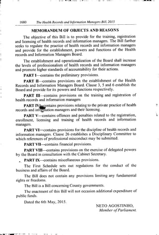 1680
	
	 The Health Records and Information Managers Bill, 2015
MEMORANDUM OF OBJECTS AND REASONS
The objective of this Bill is to provide for the training, registration
and licensing of health records and information managers. The Bill further
seeks to regulate the practice of health records and information managers
and provide for the establishment, powers and functions of the Health
records and Information Managers Board.
The establishment and operationalization of the Board shall increase
the levels of professionalism of health records and information managers
and promote higher standards of accountability for their actions.
PART 1--contains the preliminary provisions.
PART U--contains provisions on the establishment of the Health
Records and Information Managers Board. Clause 3, 5 and 6 establish the
Board and provide for its powers and functions respectively.
PART IH--contains provisions on the training and registration of
health records and information managers
PART IV- contains provisions relating to the private practice of health
records and infWation managers and their licensing.
PAR T V---contains offences and penalties related to the registration,
enrollment, licensing and training of health records and inforn-lation
managers.
PART VI—contains provisions for the discipline of health records and
information managers. Clause 26 establishes a Disciplinary Committee to
which references of professional misconduct may be submitted.
PART V-H--contains financial provisions.
PART VM—contains provisions on the exercise of delegated powers
by the Board in consultation with the Cabinet Secretary.
PART LX---contains miscellaneous provisions.
The First Schedule sets out regulations for the conduct of the
business and affairs of the Board.
The Bill does not contain any provisions limiting any fundamental
rights or freedoms.
The Bill is a Bill concerning County governments.
The enactment of this Bill will not occasion additional expenditure of
public funds.
Dated the 6th May, 2015.
NETO AGOSTINHO,
Member ofParlialnent.
 