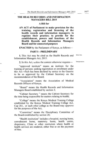 The Health Records and Information Managers Bill, 2015	 1657
THE HEALTH RECORDS AND INFORMATION
MANAGERS BILL 2015
A Bill for
AN ACT of Parliament to make provision for the
training, registration and licensing of the
health records and information managers; to
regulate their practice; to provide for the
establishment, powers and functions of the
Health Records and Information Managers
Board and for connected purposes
ENACTED by the Parliament of Kenya, as follows-
PART I—PRELIMINARY
1. This Act may be cited as the Health Records and
Infon-nation Managers Act, 2015.
2. In this Act, ui-iless the context otherwise requires—	 Interpreiation
"approved institute" means an institute for the
training of persons seeking registration or enrollment under
this Act which has been declared by notice in the Gazette
to be so approved by the Cabinet Secretary on the
recommendation of the Board;
"Association" means the Association of Medical
Records Officers of Kenya;
"Board" means the Health Records and Information
Managers Board established by section 3;
"Cabinet Secretary " means the Cabinet Secretary for
the time being responsible for matters relating to health;
"College" means the Kenya Medical Training College
established by the Kenya Medical Training College Act,
Cap 261, or such other college as the Board may approve
for the purposes of the Act;
"Committee" means the Disciplinary Committee of
the Board established by section 26;
"Health institution" includes a hospital, nursing home,
convalescent home, maternity home, health centre,
dispensary, Clinic or other institution where health or
health services are rendered, either free or on the payment
of fees.
 