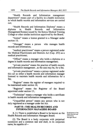 1658	 The Health Records and Information Managers Bill, 2015
"Health Records and Information management
department" means part of a facility in a health institution
in which health records and information services are carried
out;
"Health Records and Information Diploma" means a
diploma in Health Records and Inforination
Management/Science issued by the Kenya Medical Training
College or other similar institution approved by the Board;
"licence" means a licence granted to a Manager under
section 15;
"Manager" means a person who manages health
records and information;
"medical practitioner" means a person registered under
the Medical Practitioners and Dentists Act (Cap. 253) as a
medical practitioner;
"Officer" means a manager who holds a diploma or a
degree in health records and information management;
t4
private practice" means the practice of health records
and information management, as the case may be, for a fee;
96
private practitioner" means a person registered under
this act as either a health records and information manager
licensed to maintain health records and information for a
fee;
"Register" means the register of managers required to
be maintained under section 16;
"Registrar" means the Registrar of the Board
appointed under section 13 ;
"Technician" means a manager who holds a certificate
in health records and information management;
"Unqualified person" means any person who is not
duty registered as a manager under the Act.
PART H—THE HEALTH RECORDS AND
INFORMATION MANAGERS BOARD
3. (1) There is established a Board to be known as the Establishment of the
licalth R cordq and
Health Records and Information Managers Board. 	 Inforinateion
Managers Board.
(2) The Board is a body corporate with perpetual
succession and a common seal and shall, in its corporate
name, be capable of-
 