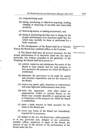 The Health Records and Information Managers Bill, 2015	 1659
(a) suing and being sued;
(b) taking, purchasing or otherwise acquiring, holding,
charging or disposing of movable and immovable
property;
(c) borrowing money or making investments; and
(d) doing or perfori-ning all other acts or things for the
proper performance of its functions under this Act
which may lawfully be done or performed by a
body corporate.
4. The Headquarters of the Board shall be in Nairobi, Headquarters of the
Kenya the Board may establish offices in the Counties.	
Board.
5. The Board shall have all powers necessary for the Power,
of
Ile Board.
proper perfon-nance of its functions under the Act and in
particular, but without prejudice to the generality of the
foregoing, the Board shall have power to-
(a) control, supervise and administer the assets of the
Board in such manner and for such purpose as
best promotes the purpose for which the Board is
established;
(b) determine the provisions to be made for capital
and recurrent expenditure and for the reserves of
the Board;
(c) receive any grants, gifts, donations or endowments
and make legitimate disbursements there from;
(d) enter into Agreement with other bodies or
organisations within or outside Kenya as the
Board may consider desirable or appropriate and
in furtherance of the purpose for which the Board
is established;
(e) open a bank account or bank accounts for the
funds of the Board; and
(f) invest any funds of the Board not immediately
required for its purposes;
(2) Subject to the Act, the Board may, either generally
or in any particular case, delegate to any committee,
member, officer, employee or agent of the Board, the
exercise of any of the powers or the performance of the
Board under the Act.
 