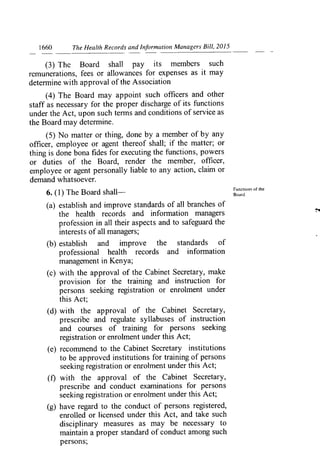1660	 The Health Records and Information Managers Bill, 2015
(3) The Board shall pay its members such
remunerations, fees or allowances for expenses as it may
deten-nine with approval of the Association
(4) The Board may appoint such officers and other
staff as necessary for the proper discharge of its functions
under the Act, upon such terms and conditions of service as
the Board may determine.
(5) No matter or thing, done by a member of by any
officer, employee or agent thereof shall; if the matter; or
thing is done bona fides for executing the functions, powers
or duties of the Board, render the member, officer,
employee or agent personally liable to any action, claim or
demand whatsoever.
6. (1) The Board shall-
(a) establish and improve standards of all branches of
the health records and information managers
profession in all their aspects and to safeguard the
interests of all managers;
(b) establish and improve the standards of
professional health records and infori-nation
management in Kenya;
(c) with the approval of the Cabinet Secretary, make
provision for the training and instruction for
persons seeking registration or enrolment under
this Act;
(d) with the approval of the Cabinet Secretary,
prescribe and regulate syllabuses of instruction
and courses of training for persons seeking
registration or enrolment under this Act;
(e) recomi-nend to the Cabinet Secretary institutions
to be approved institutions for training of persons
seeking registration or enrolment under this Act;
(f) with the approval of the Cabinet Secretary,
prescribe and conduct examinations for persons
seeking registration or enrolment under this Act;
(g) have regard to the conduct of persons registered,
enrolled or licensed under this Act, and take such
disciplinary measures as may be necessary to
maintain a proper standard of conduct among such
persons;
Functions of the
Board.
 