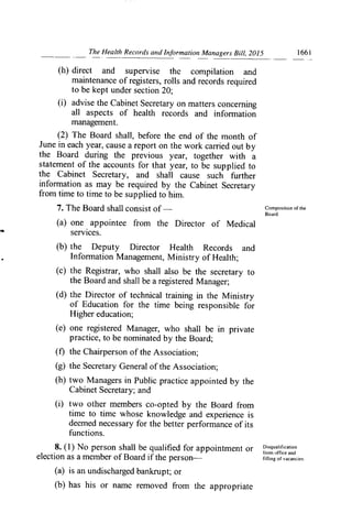 The Health Records and Information Managers Bill, 2015	 1661
(h) direct and supervise the compilation and
maintenance of registers, rolls and records required
to be kept under section 20;
(i) advise the Cabinet Secretary on matters concerning
all aspects of health records and information
management.
(2) The Board shall, before the end of the month of
June in each year, cause a report on the work carried out by
the Board during the previous year, together with a
statement of the accounts for that year, to be supplied to
the Cabinet Secretary, and shall cause such further
infon-nation as may be required by the Cabinet Secretary
from time to time to be supplied to him.
7. The Board shall consist of	 Composition of the
Board.
(a) one appointee from the Director of Medical
services.
(b) the Deputy Director Health Records and
Information Management, Ministry of Health;
(c) the Registrar, who shall also be the secretary to
the Board and shall be a registered Manager;
(d) the Director of technical training *in the Ministry
of Education for the time being responsible for
Higher education;
(e) one registered Manager, who shall be in private
practice, to be nominated by the Board;
(f) the Chairperson of the Association;
(g) the Secretary General of the Association;
(h) two Managers in Public practice appointed by the
Cabinet Secretary; and
(1) two other members co-opted by the Board from
time to time whose knowledge and experience is
deemed necessary for the better performance of its
functions.
8. (1) No person shall be qualified for appointment or Disqualification
from office and
election as a member of Board if the person—	 filling of vacancies.
(a) is an undischarged bankrupt; or
(b) has his or name removed from the appropriate
 