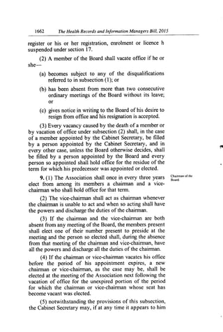 1662	 The Health Records and Information Managers Bill, 2015
register or his or her registration, enrolment or licence h
suspended under section 17.
(2) A member of the Board shall vacate office if he or
she-
(a) becomes subject to any of the disqualifications
referred to in subsection (1); or
(b) has been absent from more than two consecutive
ordinary meetings of the Board without its leave;
or
(c) gives notice in writing to the Board of his desire to
resign from office and his resignation is accepted.
(3) Every vacancy caused by the death of a member or
by vacation of office under subsection (2) shall, in the case
of a member appointed by the Cabinet Secretary, be filled
by a person appointed by the Cabinet Secretary, and in
every other case, unless the Board otherwise decides, shall
be filled by a person appointed by the Board and every
person so appointed shall hold office for the residue of the
term for which his predecessor was appointed or elected.
9. (1) The Association shall once in every three years Claiman of the
elect from among its members a chairman and a vice-
Board.
chainnan who shall hold office for that term.
(2) The vice-chairman shall act as chairman whenever
the chairman is unable to act and when so acting shall have
the powers and discharge the duties of the chairman.
(3) If the chairman and the vice-chairman are both
absent from any meeting of the Board, the members present
shall elect one of their number present to preside at the
meeting and the person so elected shall, during the absence
from that meeting of the chairman and vice-chairman, have
all the powers and discharge all the duties of the chairman.
(4) If the chairman or vice-chairman vacates his office
before the period of his appointment expires, a new
chairman or vice-chairman, as the case may be, shall be
elected at the meeting of the Association next following the
vacation of office for the unexpired portion of the period
for which the chain-nan or vice-chain-nan whose seat has
become vacant was elected.
(5) notwithstanding the provisions of this subsection,
the Cabinet Secretary may, if at any time it appears to him
 