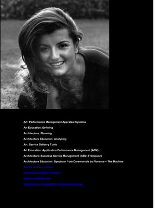 Art: Performance Management Appraisal Systems
Art Education: Defining
Architecture: Planning
Architecture Education: Analysing
Art: Service Delivery Tools
Art Education: Application Performance Management (APM)
Architecture: Business Service Management (BSM) Framework
Architecture Education: Spectrum from Ceremonials by Florence + The Machine
Set the deal up properly
Deal from a position of power
Get the absolute best
Remember to demand the life-extension clause
 