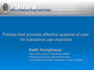 Policies that promote effective systems of care  for substance use disorders Keith Humphreys Senior Policy Advisor, White House ONDCP Professor of Psychiatry, Stanford University Career Research Scientist, Department of Veterans Affairs 