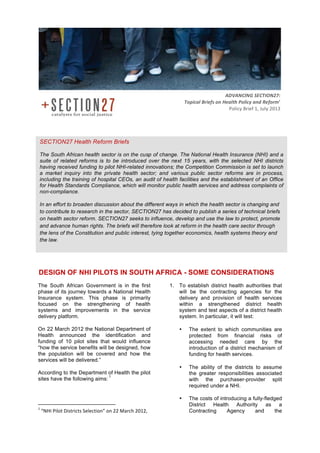 DESIGN OF NHI PILOTS IN SOUTH AFRICA - SOME CONSIDERATIONS
The South African Government is in the first
phase of its journey towards a National Health
Insurance system. This phase is primarily
focused on the strengthening of health
systems and improvements in the service
delivery platform.
On 22 March 2012 the National Department of
Health announced the identification and
funding of 10 pilot sites that would influence
“how the service benefits will be designed, how
the population will be covered and how the
services will be delivered.”
According to the Department of Health the pilot
sites have the following aims:
1
	
  	
  	
  	
  	
  	
  	
  	
  	
  	
  	
  	
  	
  	
  	
  	
  	
  	
  	
  	
  	
  	
  	
  	
  	
  	
  	
  	
  	
  	
  	
  	
  	
  	
  	
  	
  	
  	
  	
  	
  	
  	
  	
  	
  	
  	
  	
  	
  	
  	
  	
  	
  	
  	
  	
  	
  	
  	
  	
  	
  	
  
1
	
  “NHI	
  Pilot	
  Districts	
  Selection”	
  on	
  22	
  March	
  2012,	
  
1. To establish district health authorities that
will be the contracting agencies for the
delivery and provision of health services
within a strengthened district health
system and test aspects of a district health
system. In particular, it will test:
• The extent to which communities are
protected from financial risks of
accessing needed care by the
introduction of a district mechanism of
funding for health services.
• The ability of the districts to assume
the greater responsibilities associated
with the purchaser-provider split
required under a NHI.
• The costs of introducing a fully-fledged
District Health Authority as a
Contracting Agency and the
ADVANCING	
  SECTION27:	
  	
  
Topical	
  Briefs	
  on	
  Health	
  Policy	
  and	
  Reform’
Policy	
  Brief	
  1,	
  July	
  2013	
  
SECTION27 Health Reform Briefs
The South African health sector is on the cusp of change. The National Health Insurance (NHI) and a
suite of related reforms is to be introduced over the next 15 years, with the selected NHI districts
having received funding to pilot NHI-related innovations; the Competition Commission is set to launch
a market inquiry into the private health sector; and various public sector reforms are in process,
including the training of hospital CEOs, an audit of health facilities and the establishment of an Office
for Health Standards Compliance, which will monitor public health services and address complaints of
non-compliance.
In an effort to broaden discussion about the different ways in which the health sector is changing and
to contribute to research in the sector, SECTION27 has decided to publish a series of technical briefs
on health sector reform. SECTION27 seeks to influence, develop and use the law to protect, promote
and advance human rights. The briefs will therefore look at reform in the health care sector through
the lens of the Constitution and public interest, tying together economics, health systems theory and
the law.
	
  
 