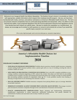 HEALTHCARE REFORM                                                                                                         July, 2010



What you need to know

 Welcome to our inaugural Health Care Reform Newsletter. The Gardner Group’s mission is to provide our clients
  with appropriate, useable information which impacts their employee benefit program. Like you, we have been
bombarded with media, seminars, and webinar solicitations on America’s Affordable Health Choices Act. The law’s
size presents inherent complexities that are continually being identified and interpreted. HHS, in its effort to meet
 required time tables, issues proposed regulations that still must be approved to become final regulations and we
    must decide how each impacts our specific plans. We plan to release this newsletter on a monthly basis. As
   always, we encourage you to contact us with questions or concerns and certainly let us know if you would like
                                     specific topics covered in our next issue.
                                                                        .

                           (This is only a high level guide and is not to be relied upon as actuarial or legal advice.)




                               America’s Affordable Health Choices Act
                                     Implementation Timeline

                                                                2010
INSURANCE MARKET REFORMS
      • ENDS HEALTH INSURANCE RESCISSIONS: Prohibits abusive practices whereby health insurance companies
        rescind existing health insurance policies when a person gets sick as a way of avoiding covering the costs of
        enrollees’ health care needs.

      • NEW LIMITS ON PRE-EXISTING CONDITION EXCLUSIONS: Prior to the bill’s complete prohibition on pre-
        existing condition exclusions beginning in 2013, reduces the window that plans can look back for pre-existing
        conditions from 6 months to 30 days and shortens the period that plans may exclude coverage of certain benefits.
        Bans pre-existing conditions exclusions for dependents under age 19. It also prohibits insurers from limiting or
        denying coverage based on acts stemming from domestic violence.

      • BAN ON LIFETIME LIMITS: Prohibits insurance companies from placing lifetime caps on coverage. Restrictive
        annual dollar maximums.

      • IMMEDIATE SUNSHINE AGAINST INSURER PRICE GOUGING (RATE REVIEW): Discourages excessive
        price increases by insurance companies through review and disclosure of insurance rate increases.

      • ENACTS ADMINISTRATIVE SIMPLIFICATION: Begins adopting and implementing administrative
        simplification requirements to reduce paperwork, standardize transactions, and greatly diminish the
        administrative burdens and associated costs in today’s health care system..
(cont. top of next page)
 