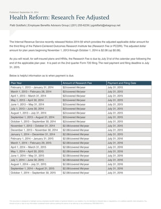 Published: September 24, 2014 
Health Reform: Research Fee Adjusted 
Patti Goldfarb | Employee Benefits Advisors Group | (201) 255-6239 | pgoldfarb@ebagroup.net 
The Internal Revenue Service recently released Notice 2014-56 which provides the adjusted applicable dollar amount for 
the third filing of the Patient-Centered Outcomes Research Institute fee (Research Fee or PCORI). The adjusted dollar 
amount for plan years beginning November 1, 2013 through October 1, 2014 is $2.08 (up $0.08). 
As you will recall, for self-insured plans and HRAs, the Research Fee is due by July 31st of the calendar year following the 
end of the applicable plan year. It is paid on the 2nd quarter Form 720 filing. The next payment and filing deadline is July 
31, 2015. 
Below is helpful information as to when payment is due. 
Plan Year Amount of Research Fee Payment and Filing Date 
February 1, 2013 – January 31, 2014 $2/covered life/year July 31, 2015 
March 1, 2013 – February 28, 2014 $2/covered life/year July 31, 2015 
April 1, 2013 – March 31, 2014 $2/covered life/year July 31, 2015 
May 1, 2013 – April 30, 2014 $2/covered life/year July 31, 2015 
June 1, 2013 – May 31, 2014 $2/covered life/year July 31, 2015 
July 1, 2013 – June 30, 2014 $2/covered life/year July 31, 2015 
August 1, 2013 – July 31, 2014 $2/covered life/year July 31, 2015 
September 1, 2013 – August 31, 2014 $2/covered life/year July 31, 2015 
October 1, 2013 – September 30, 2014 $2/covered life/year July 31, 2015 
November 1, 2013 – October 31, 2014 $2.08/covered life/year July 31, 2015 
December 1, 2013 – November 30, 2014 $2.08/covered life/year July 31, 2015 
January 1, 2014 – December 31, 2014 $2.08/covered life/year July 31, 2015 
February 1, 2014 – January 31, 2015 $2.08/covered life/year July 31, 2016 
March 1, 2014 – February 29, 2015 $2.08/covered life/year July 31, 2016 
April 1, 2014 – March 31, 2015 $2.08/covered life/year July 31, 2016 
May 1, 2014 – April 30, 2015 $2.08/covered life/year July 31, 2016 
June 1, 2014 – May 31, 2015 $2.08/covered life/year July 31, 2016 
July 1, 2014 – June 30, 2015 $2.08/covered life/year July 31, 2016 
August 1, 2014 – July 31, 2015 $2.08/covered life/year July 31, 2016 
September 1, 2014 – August 31, 2015 $2.08/covered life/year July 31, 2016 
October 1, 2014 – September 30, 2015 $2.08/covered life/year July 31, 2016 
This document is designed to highlight various employee benefit matters of general interest to our readers. It is not intended to interpret laws or regulations, or to address specific client situations. You 
should not act or rely on any information contained herein without seeking the advice of an attorney or tax professional. ERC092314-P-1 
