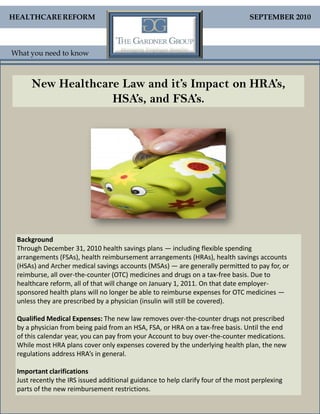 HEALTHCARE REFORM                                                                SEPTEMBER 2010



What you need to know



      New Healthcare Law and it’s Impact on HRA’s,
                   HSA’s, and FSA’s.




 Background
 Through December 31, 2010 health savings plans — including flexible spending
 arrangements (FSAs), health reimbursement arrangements (HRAs), health savings accounts
 (HSAs) and Archer medical savings accounts (MSAs) — are generally permitted to pay for, or
 reimburse, all over-the-counter (OTC) medicines and drugs on a tax-free basis. Due to
 healthcare reform, all of that will change on January 1, 2011. On that date employer-
 sponsored health plans will no longer be able to reimburse expenses for OTC medicines —
 unless they are prescribed by a physician (insulin will still be covered).

 Qualified Medical Expenses: The new law removes over-the-counter drugs not prescribed
 by a physician from being paid from an HSA, FSA, or HRA on a tax-free basis. Until the end
 of this calendar year, you can pay from your Account to buy over-the-counter medications.
 While most HRA plans cover only expenses covered by the underlying health plan, the new
 regulations address HRA’s in general.

 Important clarifications
 Just recently the IRS issued additional guidance to help clarify four of the most perplexing
 parts of the new reimbursement restrictions.
 