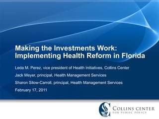 Making the Investments Work: Implementing Health Reform in Florida Leda M. Perez, vice president of Health Initiatives, Collins Center Jack Meyer, principal, Health Management Services Sharon Silow-Carroll, principal, Health Management Services  February 17, 2011 