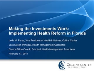 Making the Investments Work: Implementing Health Reform in Florida Leda M. Perez, Vice President of Health Initiatives, Collins Center Jack Meyer, Principal, Health Management Associates Sharon Silow-Carroll, Principal, Health Management Associates  February 17, 2011 