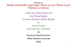 Seminar on
Health related SDGs and Nepal: Where we are? Where to go?
Pathway to Achieve
Under the cordial guidance of
Hari Prasad Kaphle
Associate Professor (Public Health)
By
Asmita Poudel
Exam Roll. No.: 16370141
At
Faculty of Health Sciences
SHAS, Pokhara University
2019 1
 