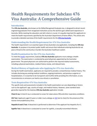Health Requirements for Subclass 476
Visa Australia: A Comprehensive Guide
Introduction:
The 476 visa Australia, also known as the Skilled Recognized Graduate visa, is designed to attract recent
engineering graduates from recognized institutions across the world to gain skilled work experience in
Australia. While meeting the education and skill criteria is crucial, it is equally important for applicants to
meet the health requirements specified by the Australian Department of Home Affairs. This article aims
to provide a detailed overview of the health requirements for the 476 visa Australia.
Understanding the Health Requirement for 476 Visa Australia:
The health requirement is an essential aspect of any Australian visa application, including the 476 visa
Australia. Its purpose is to protect public health and ensure that individuals entering Australia do not
pose a threat to the community or burden the Australian healthcare system.
Health Examination for the 476 visa Australia:
To meet the health requirement, Subclass 476 visa Australia applicants must undergo a health
examination. The examination is conducted by panel physicians appointed by the Australian
government. The panel physicians are authorized to perform the required medical assessments,
including a physical examination, medical history review, and relevant tests.
Medical History of Applicants who Applying for 476 visa Australia:
During the health examination, applicants are required to provide a comprehensive medical history. This
includes disclosing any existing medical conditions, ongoing treatments, and previous surgeries or
hospitalizations. It is essential to be transparent and truthful while providing this information, as any
inconsistencies or omissions can lead to visa refusal or cancellation.
Tests Required for 476 Visa Australia:
The specific tests and assessments included in the health examination can vary depending on factors
such as the applicant's age, country of origin, and medical history. However, some standard tests
generally required for the Subclass 476 visa Australia application include:
Chest X-ray: A chest X-ray is conducted to screen for tuberculosis (TB) and other respiratory conditions.
HIV Test: Applicants aged 15 years or older must undergo an HIV test to check for the presence of the
Human Immunodeficiency Virus.
Hepatitis B and C Test: A blood test is performed to determine if the applicant has Hepatitis B or C.
Syphilis Test: A blood test is conducted to screen for syphilis, a sexually transmitted infection.
 