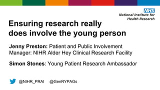 Ensuring research really
does involve the young person
Jenny Preston: Patient and Public Involvement
Manager: NIHR Alder Hey Clinical Research Facility
Simon Stones: Young Patient Research Ambassador
@NIHR_PRAI @GenRYPAGs
 