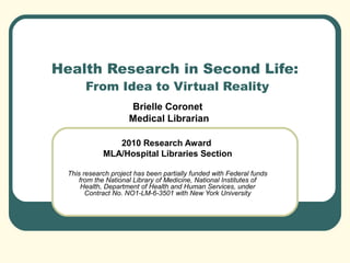 Health Research in Second Life:
From Idea to Virtual Reality
Brielle Coronet
Medical Librarian
2010 Research Award
MLA/Hospital Libraries Section
This research project has been partially funded with Federal funds
from the National Library of Medicine, National Institutes of
Health, Department of Health and Human Services, under
Contract No. NO1-LM-6-3501 with New York University
 