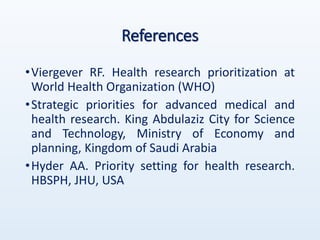References
•Viergever RF. Health research prioritization at
World Health Organization (WHO)
•Strategic priorities for advanced medical and
health research. King Abdulaziz City for Science
and Technology, Ministry of Economy and
planning, Kingdom of Saudi Arabia
•Hyder AA. Priority setting for health research.
HBSPH, JHU, USA
 