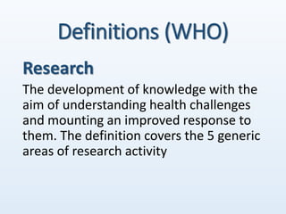 Definitions (WHO)
Research
The development of knowledge with the
aim of understanding health challenges
and mounting an improved response to
them. The definition covers the 5 generic
areas of research activity
 