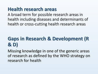 Health research areas
A broad term for possible research areas in
health including diseases and determinants of
health or cross-cutting health research areas
Gaps in Research & Development (R
& D)
Missing knowledge in one of the generic areas
of research as defined by the WHO strategy on
research for health
 
