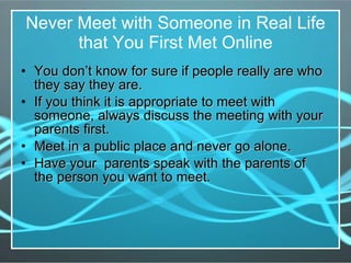 Never Meet with Someone in Real Life that You First Met Online You don’t know for sure if people really are who they say they are. If you think it is appropriate to meet with someone, always discuss the meeting with your parents first. Meet in a public place and never go alone. Have your  parents speak with the parents of  the person you want to meet. 