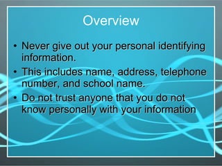 Overview Never give out your personal identifying information. This includes name, address, telephone number, and school name. Do not trust anyone that you do not know personally with your information 