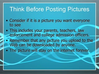 Think Before Posting Pictures Consider if it is a picture you want everyone to see This includes your parents, teachers, law enforcement and college admission officers. Remember that any picture you upload to the Web can be downloaded by anyone. The picture will stay on the internet forever. 