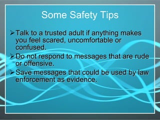 Some Safety Tips Talk to a trusted adult if anything makes you feel scared, uncomfortable or confused. Do not respond to messages that are rude or offensive. Save messages that could be used by law enforcement as evidence. 