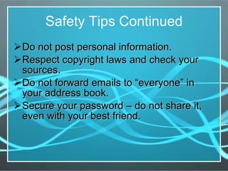 Safety Tips Continued Do not post personal information.  Respect copyright laws and check your sources. Do not forward emails to “everyone” in your address book. Secure your password – do not share it, even with your best friend. 