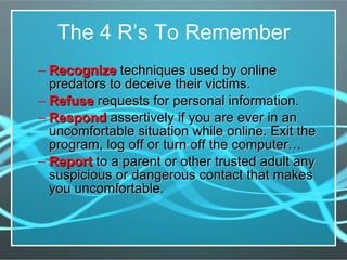 The 4 R’s To Remember Recognize  techniques used by online predators to deceive their victims. Refuse  requests for personal information. Respond  assertively if you are ever in an uncomfortable situation while online. Exit the program, log off or turn off the computer…  Report  to a parent or other trusted adult any suspicious or dangerous contact that makes you uncomfortable. 