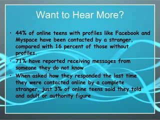 Want to Hear More? 44% of online teens with profiles like Facebook and Myspace have been contacted by a stranger, compared with 16 percent of those without profiles.  71% have reported receiving messages from someone they do not know   When asked how they responded the last time they were contacted online by a complete stranger, just 3% of online teens said they told and adult or authority figure   
