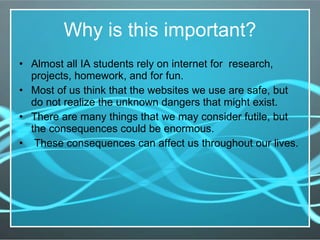 Why is this important? Almost all IA students rely on internet for  research, projects, homework, and for fun.  Most of us think that the websites we use are safe, but do not realize the unknown dangers that might exist.  There are many things that we may consider futile, but the consequences could be enormous. These consequences can affect us throughout our lives. 