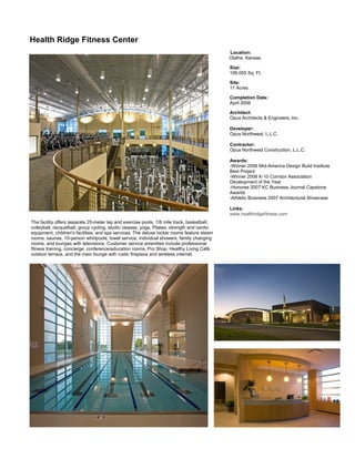      Health Ridge Fitness Center
                                                                                                     Location:
                                                                                                     Olathe, Kansas

                                                                                                     Size:
                                                                                                     106,000 Sq. Ft.

                                                                                                     Site:
                                                                                                     11 Acres

                                                                                                     Completion Date:
                                                                                                     April 2006

                                                                                                     Architect:
                                                                                                     Opus Architects & Engineers, Inc.

                                                                                                     Developer:
                                                                                                     Opus Northwest, L.L.C.

                                                                                                     Contractor:
                                                                                                     Opus Northwest Construction, L.L.C.

                                                                                                     Awards:
                                                                                                     -Winner 2006 Mid-America Design Build Institute
                                                                                                     Best Project
                                                                                                     -Winner 2006 K-10 Corridor Association
                                                                                                     Development of the Year
                                                                                                     -Honoree 2007 KC Business Journal Capstone
                                                                                                     Awards
                                                                                                     -Athletic Business 2007 Architectural Showcase

                                                                                                     Links:
                                                                                                     www.healthridgefitness.com      
        The facility offers separate 25-meter lap and exercise pools, 1/8 mile track, basketball,     
        volleyball, racquetball, group cycling, studio classes, yoga, Pilates, strength and cardio    
        equipment, children's facilities, and spa services. The deluxe locker rooms feature steam
        rooms, saunas, 10-person whirlpools, towel service, individual showers, family changing       
        rooms, and lounges with televisions. Customer service amenities include professional          
        fitness training, concierge, conference/education rooms, Pro Shop, Healthy Living Café,
        outdoor terrace, and the main lounge with rustic fireplace and wireless internet.




                                                                                                                                                        
     
 