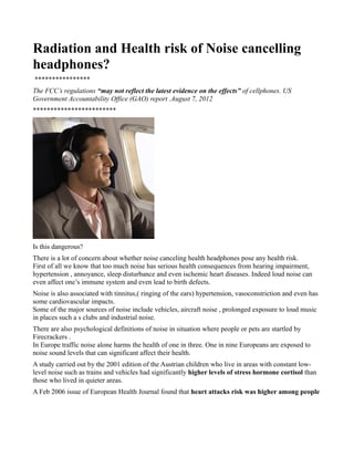 Radiation and Health risk of Noise cancelling
headphones?
****************
The FCC’s regulations “may not reflect the latest evidence on the effects” of cellphones. US
Government Accountability Office (GAO) report .August 7, 2012
************************




Is this dangerous?
There is a lot of concern about whether noise canceling health headphones pose any health risk.
First of all we know that too much noise has serious health consequences from hearing impairment,
hypertension , annoyance, sleep disturbance and even ischemic heart diseases. Indeed loud noise can
even affect one’s immune system and even lead to birth defects.
Noise is also associated with tinnitus,( ringing of the ears) hypertension, vasoconstriction and even has
some cardiovascular impacts.
Some of the major sources of noise include vehicles, aircraft noise , prolonged exposure to loud music
in places such a s clubs and industrial noise.
There are also psychological definitions of noise in situation where people or pets are startled by
Firecrackers .
In Europe traffic noise alone harms the health of one in three. One in nine Europeans are exposed to
noise sound levels that can significant affect their health.
A study carried out by the 2001 edition of the Austrian children who live in areas with constant low-
level noise such as trains and vehicles had significantly higher levels of stress hormone cortisol than
those who lived in quieter areas.
A Feb 2006 issue of European Health Journal found that heart attacks risk was higher among people
 
