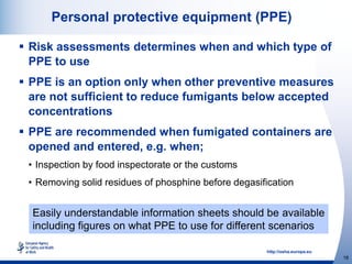 http://osha.europa.eu
18
Personal protective equipment (PPE)
 Risk assessments determines when and which type of
PPE to use
 PPE is an option only when other preventive measures
are not sufficient to reduce fumigants below accepted
concentrations
 PPE are recommended when fumigated containers are
opened and entered, e.g. when;
• Inspection by food inspectorate or the customs
• Removing solid residues of phosphine before degasification
Easily understandable information sheets should be available
including figures on what PPE to use for different scenarios
 
